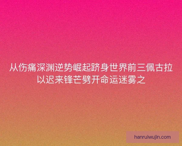从伤痛深渊逆势崛起跻身世界前三佩古拉以迟来锋芒劈开命运迷雾之