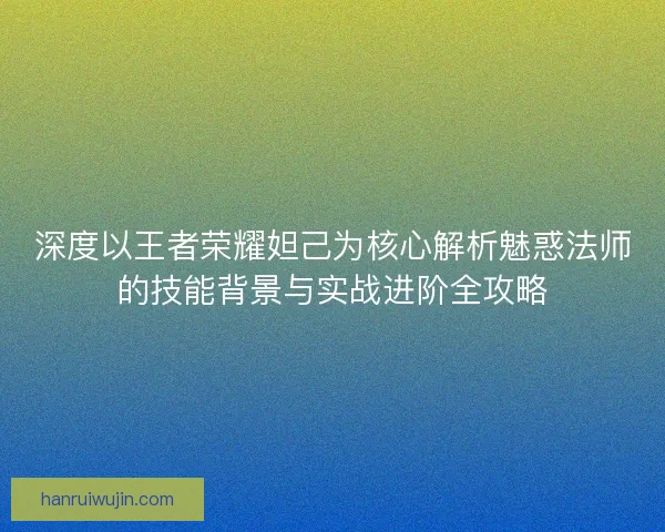 深度以王者荣耀妲己为核心解析魅惑法师的技能背景与实战进阶全攻略