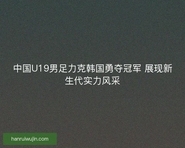 中国U19男足力克韩国勇夺冠军 展现新生代实力风采
