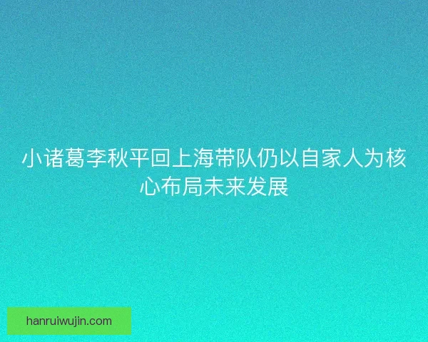 小诸葛李秋平回上海带队仍以自家人为核心布局未来发展