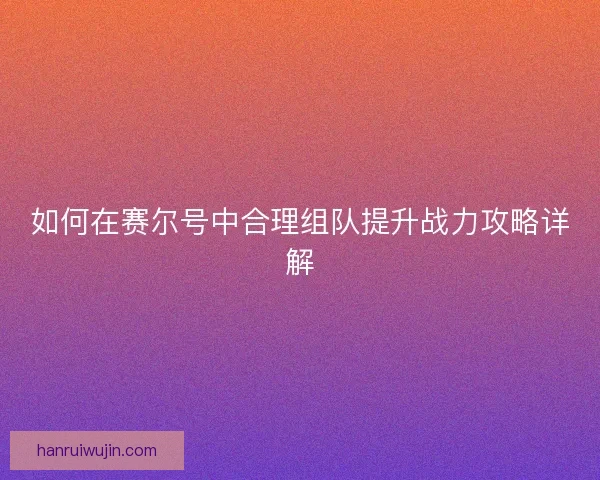 如何在赛尔号中合理组队提升战力攻略详解