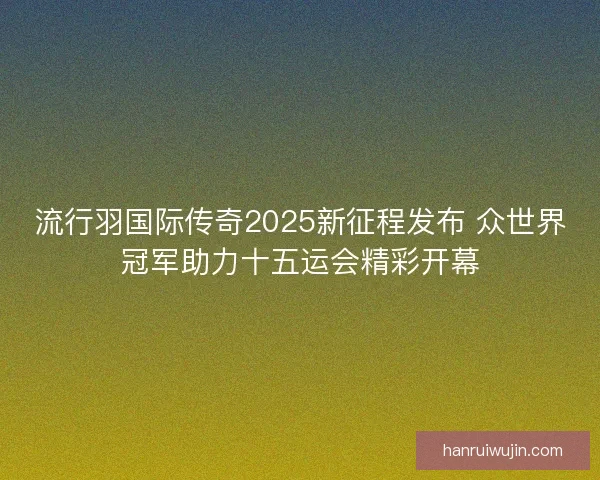 流行羽国际传奇2025新征程发布 众世界冠军助力十五运会精彩开幕